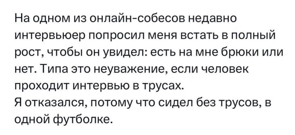 На ОДНОМ ИЗ ОНПЗЙН СФбЕСОБ недавно ИНТЕРВЬЮЭР ПОПРОСИП меня ЕСТЗТЬ В ПОЛНЫЙ рост чтобы он увидел есть на мне брюки или нет Типа ЭТО неуважение ЕСЛИ ЧЕЛОВЕК проходит интервью в трусах Я отказался ПОТОМУ ЧТО сидел без трусов В одной футболке