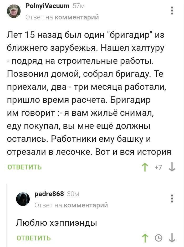 РоіпуіУасппт комм _ Лет 15 назад был один бригадир из ближнего зарубежья Нашел халтуру подряд на строительные работы Позвонил домой собрал бригаду Те приехали два три месяца работали пришло время расчета Бригадир им говорит я вам жильё снимал еду покупал вы мне ещё должны остались Работники ему башку и отрезали в песочке Вот и вся история отввтигь Т Ь рангеввв жомчіщприп Люблю хзппизнды ответить Т