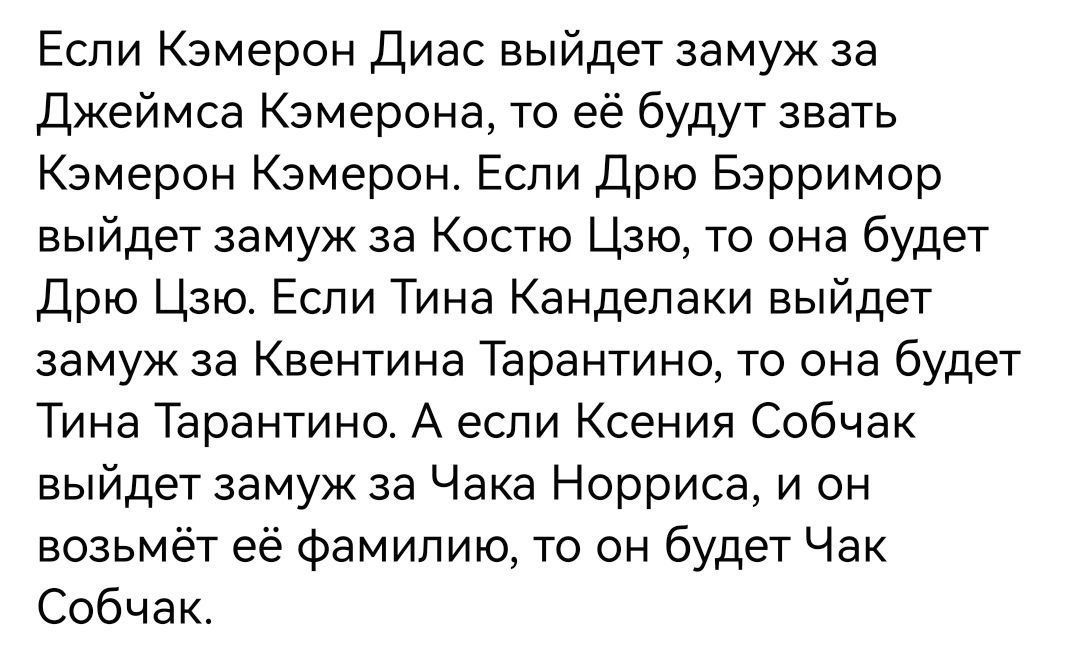 Если Кэмерон Диас выйдет замуж за Джеймса Кэмерона то её будут звать Камерон Камерон Если Дрю Бэрримор выйдет замуж за Костю Цзю то она будет дрю Цзю Если Тина Канделаки выйдет замуж за Квентина Тарантино то она будет Тина Тарантино А если Ксения Собчак выйдет замуж за Чака Норриса и он возьмёт её Фамилию то он будет Чак Собчак