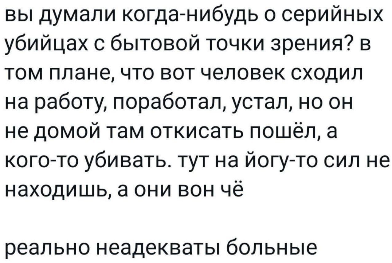 вы думали когданибудь о серийных убийцах бытовой точки зрения в ТОМ ППЭНЕ ЧТО ВОТ ЧЕЛОВЕК сходил на работу поработал устал но он не домой там откисать пошёл а кого то убивать тут на йогуто сип не находишь а они вон чё реально неадекваты бОЛЬНЫе