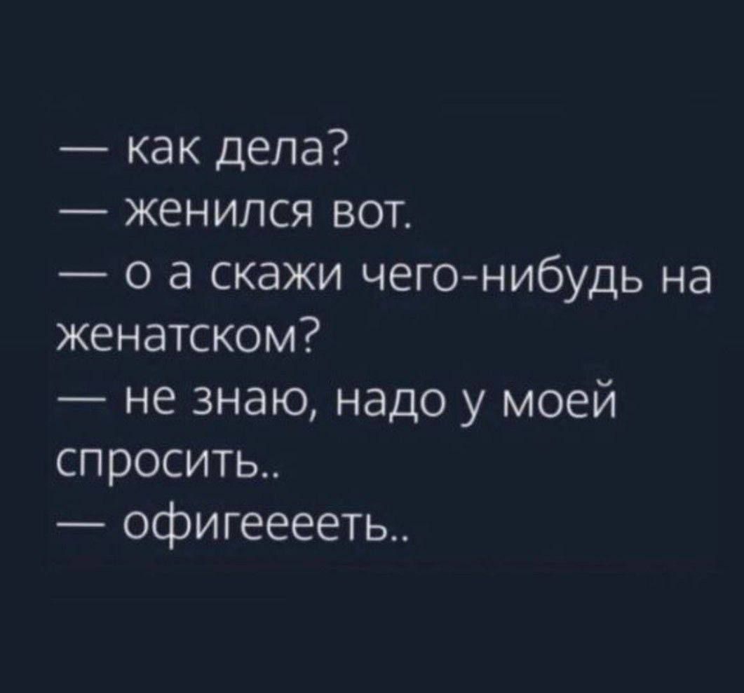 как дела женился вот о а скажи чегонибудь на женатском не знаю надо у моей спросить офигееееть