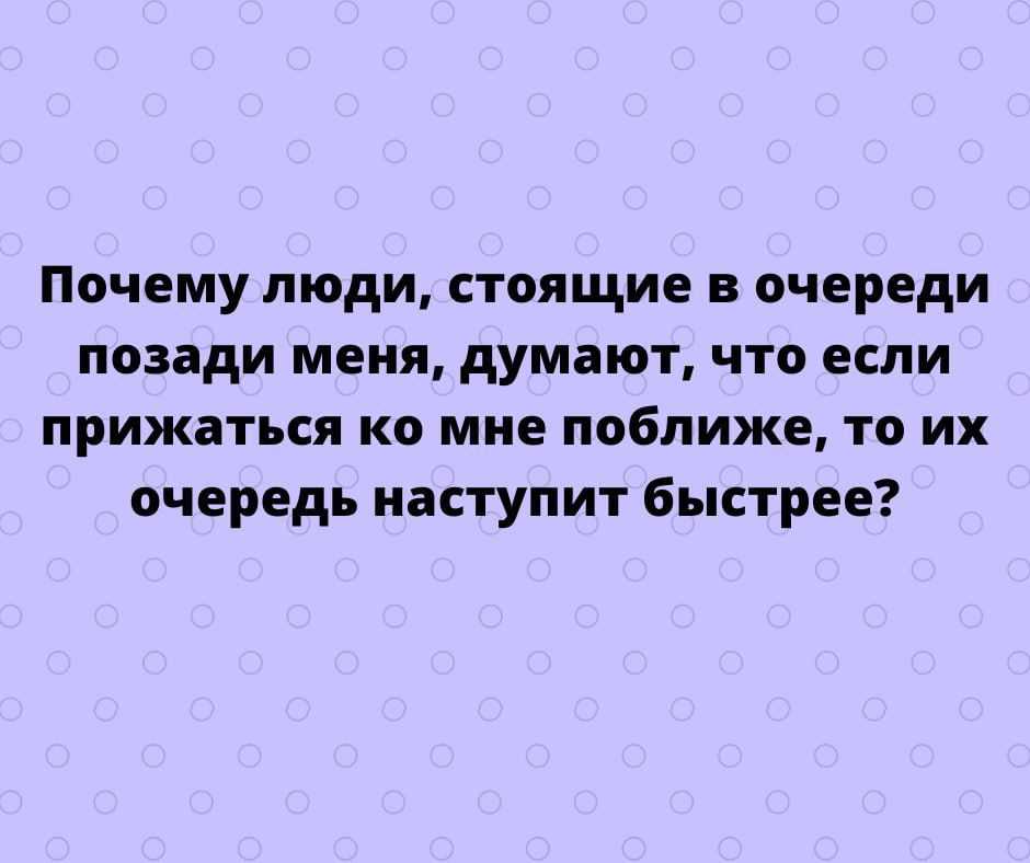 Почему люди стоящие в очереди позади меня думают что если прижаться ко мне поближе то их очередь наступит быстрее