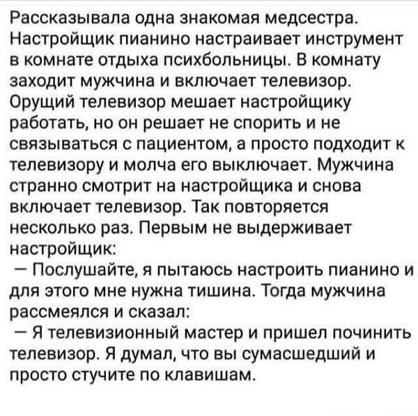 Рассказывапа одна знакомая медсестра Настройщик пианино настраивает инструмент в комнате отдыха психбольницы Б комнату заходит мужчина и включает телевизор Орущий телевизор мешает настройщику работать но он решает не спорить и не связываться с пациентом а просто подходит к телевизору и молча его выключает Мужчина странно смотрит на настройщика и снова включает телевизор Так повторяется несколько р