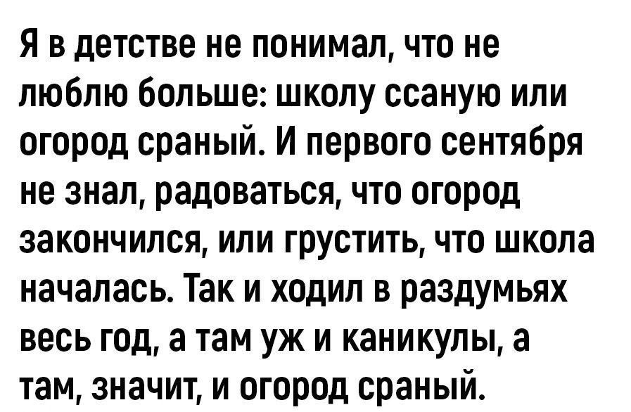 Я в детстве не понимал что не люблю больше школу ссаную или огород сраный И первого сентября не знал радоваться что огород закончился или грустить что школа началась Так и ходил в раздумьях весь год а там уж и каникулы а там значит и огород сраный