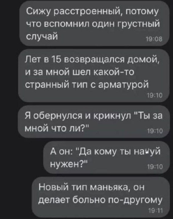 Сижу расстроенный потому что вспомнил один грустный случай 19 ов Лет 15 возвращался домой и за мной шел какой то странный тип с арматурой 19 10 Я обернулся и крикнул Ты за мной что ли 1910 А он да кому ты начуй нужен 1910 Новый тип маньяка он делает больно по друюму 19 и