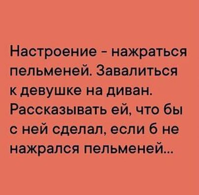 Настроение нажраться пельменей Завалиться к девушке на диван Рассказывать ей что бы с ней сделал если 6 не нажрался пельменей