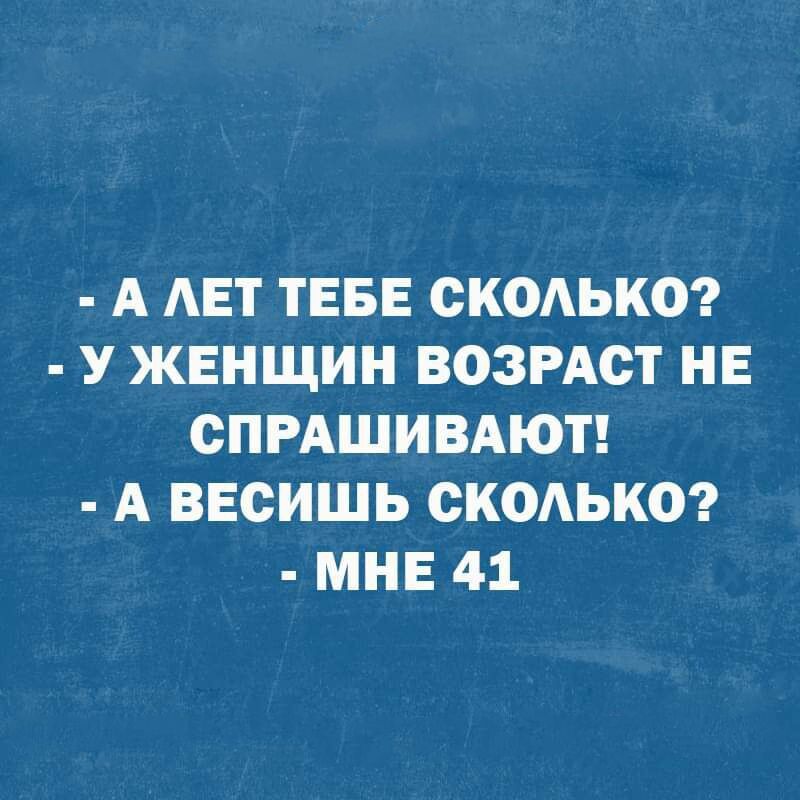 А АЕТ ТЕБЕ СКОАЬКО У ЖЕНЩИН ВОЗРАСТ НЕ СПРАШИВАЮТ А ВЕСИШЬ СКОАЬКО МНЕ 41