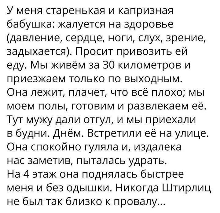 У меня старенькая и капризная бабушка жалуется на здоровье давление сердце ноги слух зрение задыхается Просит привозить ей еду Мы живём за 30 километров и приезжаем только по выходным Она лежит плачет что всё плохо мы моем полы готовим и развлекаем её Тут мужу дали отгул и мы приехали в будни Днём Встретили её на улице Она спокойно гуляла и издалека нас заметив пыталась удрать На 4 этаж она поднял