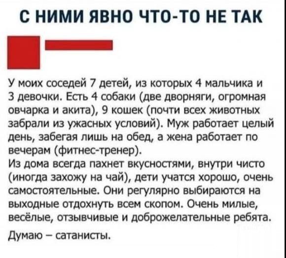 с НИМИ ЯВНО ЧТО ТО НЕ ТАК _ У моих соседей 7 детей из которых 4 мальчика и 3 девочки Есгь 4 собаки две дворняги огромная овчарка и акт 9 кошек пати воех животных забрали из ужасных условий Муж работает целый цепь забегая лишь на обед а жена работает по вечерам Фитнес тренер Из дома всегда пахнет вкусностии внутри чист иногда захожу на чай дети хорошо очень самостоятельные Они регулярно выбираются 