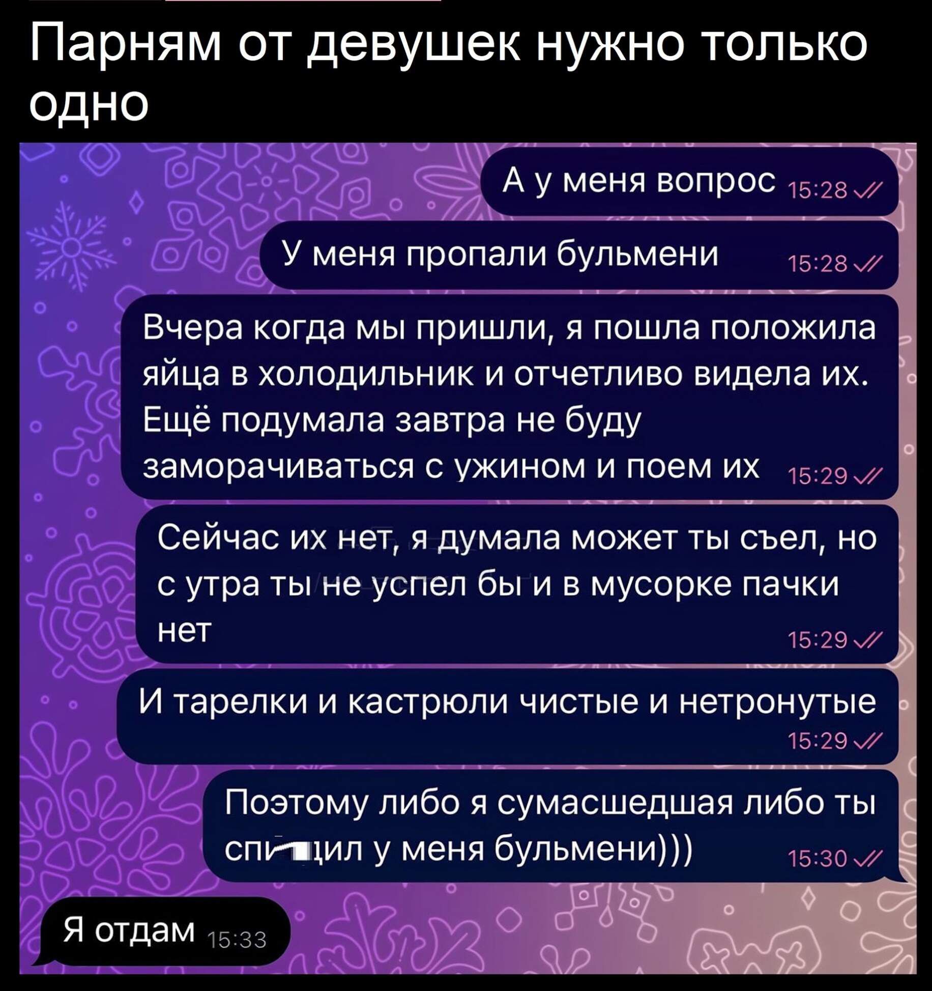 Парням от девушек нужно только одно Дісш 31 А у меня вопрос ж у меня пропали бупьмени Вчера когда мы пришли и пошла положила яйца в холодильник и тчетпиво видела их Ещё подумала завтра не буду заморачиваться ужином и поем их 9 Сейчас их нет я думала может ты съел но с утра ты не успел бы и в мусорке пачки нет и и и Уарепки и кастрюли чистые и нетронутые т Поэтому либо я сумасшедшая либо ты спдшип 
