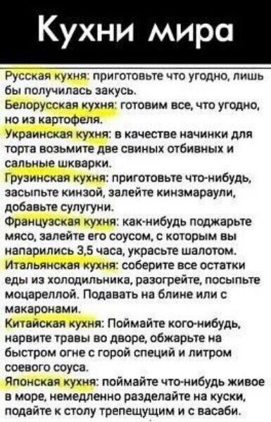 Кухни мира Русская кухня приготовьте что угодно лишь бы получилась закусь Белорусская кухня готовим все что угодмц ио из картофеля Украинская кухня в качестве начинки для торта возьмите две свиных отбивиых и сальные шкваркя Грузинская кухня приготовьте что нибудь засыпьте киизой залейте киизмараупи добавьте супугуии Французская кухня как нибудь пошаоьте мясо залейте ето соусом которым вы напарилис