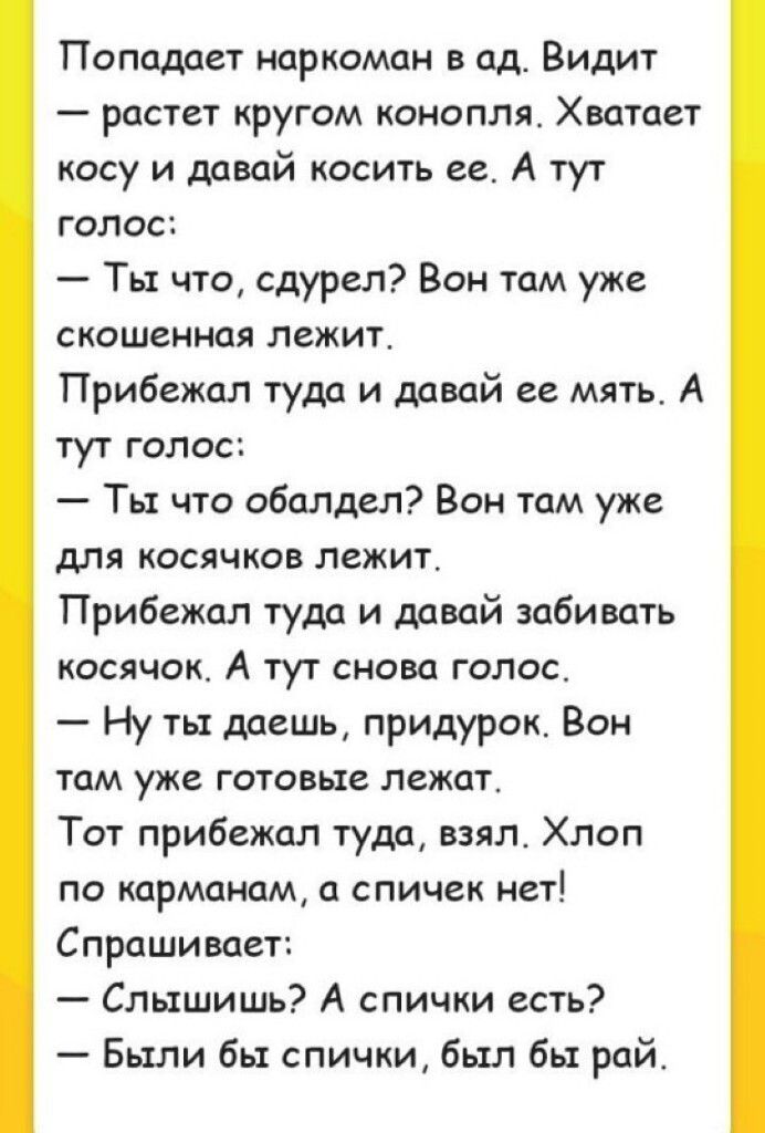 Попадает наркоман в ад Видит растет кругом конопля Хватает косу и давай косить ее А тут голос Ты что сдурел Вон там уже сиошенная лежит Прибежал туда и давай ее мять А тут голос Ть что обалдел Вон там уже для косячков лежит Прибежал туда и давай забивать косячок А тут снова голос Ну ты даешь придурок Вон там уже готовьте лежат Тот прибежал туда взялт Хлоп по карманам а спичек нет Спрашивает Слышиш