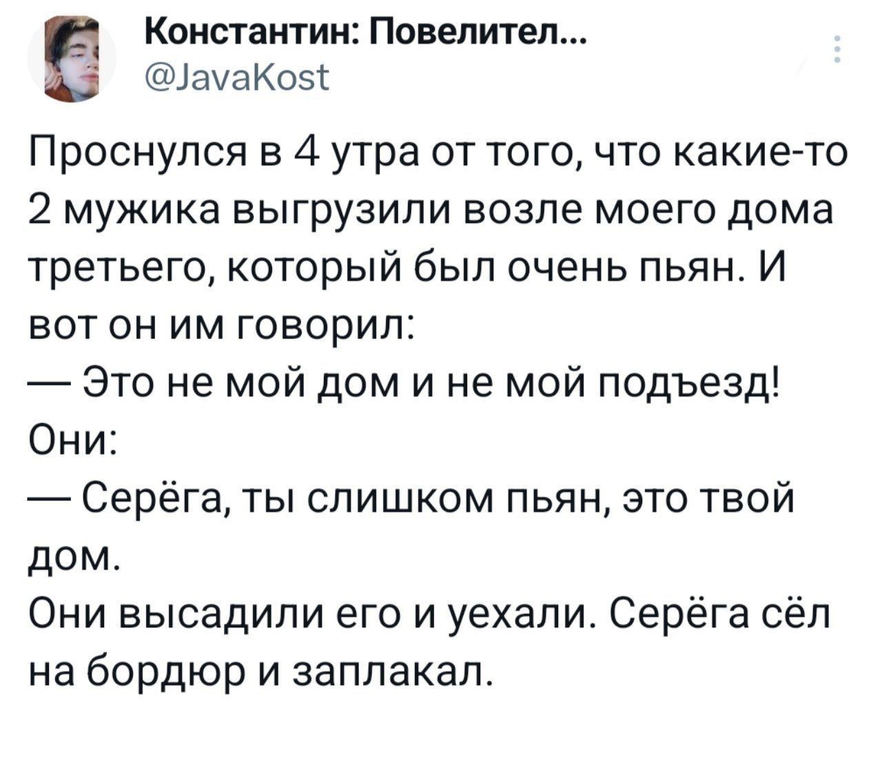 Константин Повелител ачаКозг Проснулся в 4 утра от того что какието 2 мужика выгрузили возле моего дома третьего который был очень пьян И вот он им говорил Это не мой дом и не мой подъезд Они Серёга ты слишком пьян это твой дом Они высадили его и уехали Серёга сёл на бордюр и заплакал