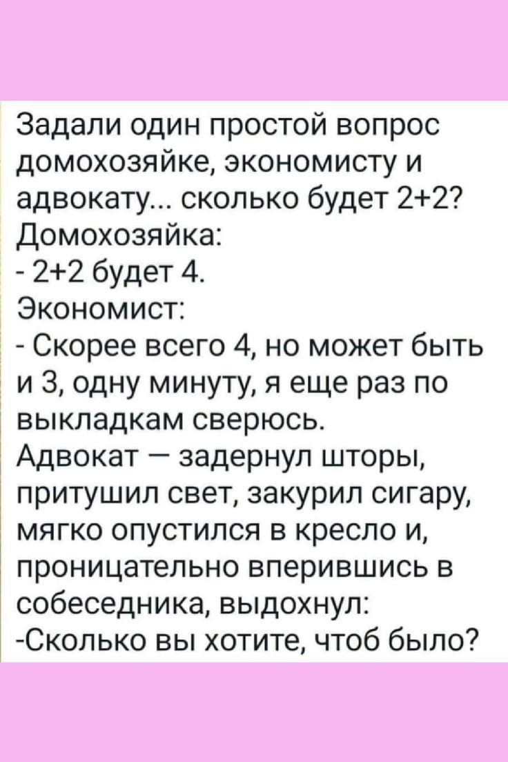 Задали один простой вопрос домохозяйке экономисту и адвокату сколько будет 22 Домохозяйка 22 будет 4 Экономист Скорее всего 4 но может быть и 3 одну минуту я еще раз по выкладкам сверюсь Адвокат задернул шторы притушил свет закурил сигару мягко опустился в кресло и проницательно вперившись в собеседника выдохнул Сколько вы хотите чтоб было