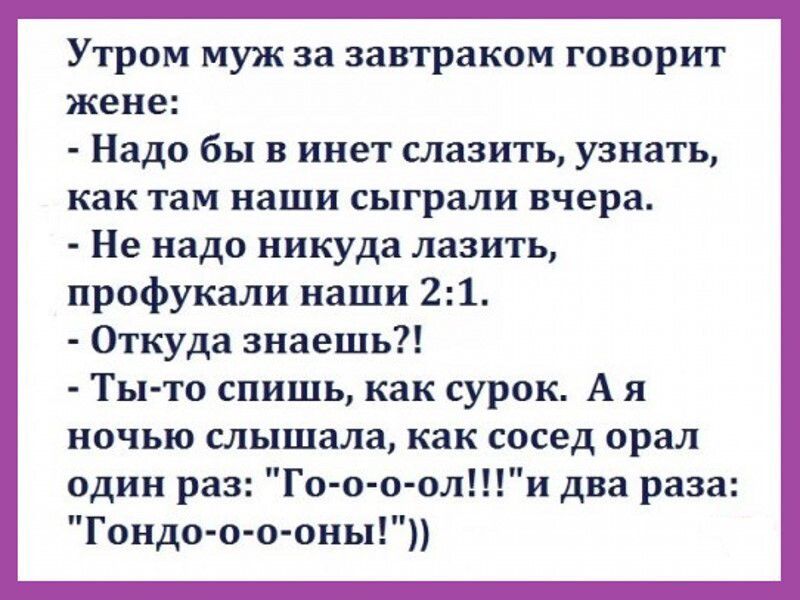 Утром муж аа завтраком говорит жене Надо бы в инет слааить узнать как там наши сыграли вчера Не надо никуда лазить профукали наши 21 Откуда знаешь Ты то спишь как сурик А и ночью слышала как СОСЕД орал один раз Го о оолШи два раза Гондо о о оны