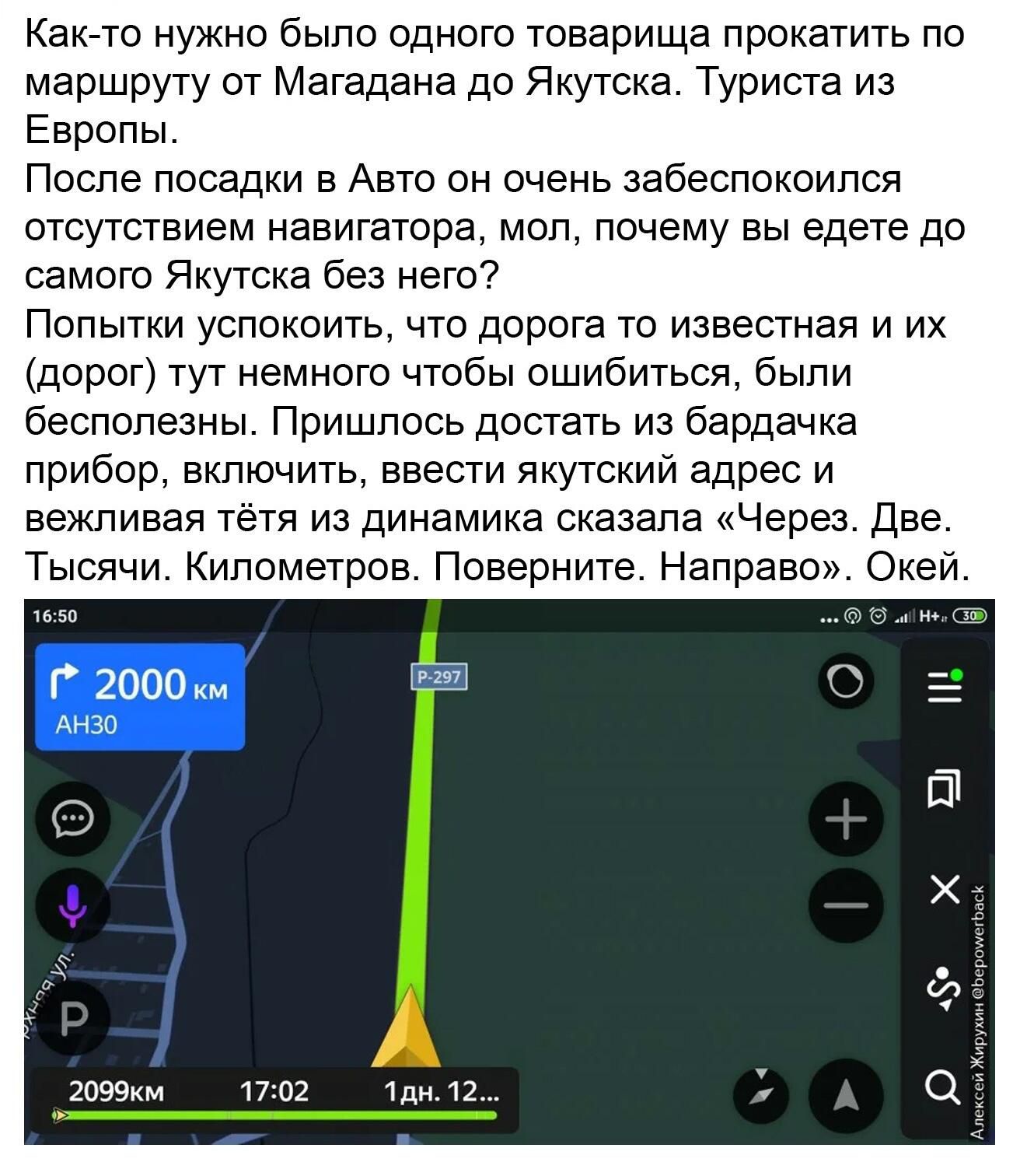 Как то нужно было одного товарища прокатить по маршруту от Магадана до Якутска Туриста из Европы Поспе посадки 3 Авто он очень забеспокоипся отсутствием навигатора мол почему вы едете до самого Якутска без него Попытки успокоить что дорога то известная и их дорог тут немного чтобы ошибиться были бесполезны Пришлось достать из бардачка прибор включить ввести якутский адрес и вежливая тетя из динами
