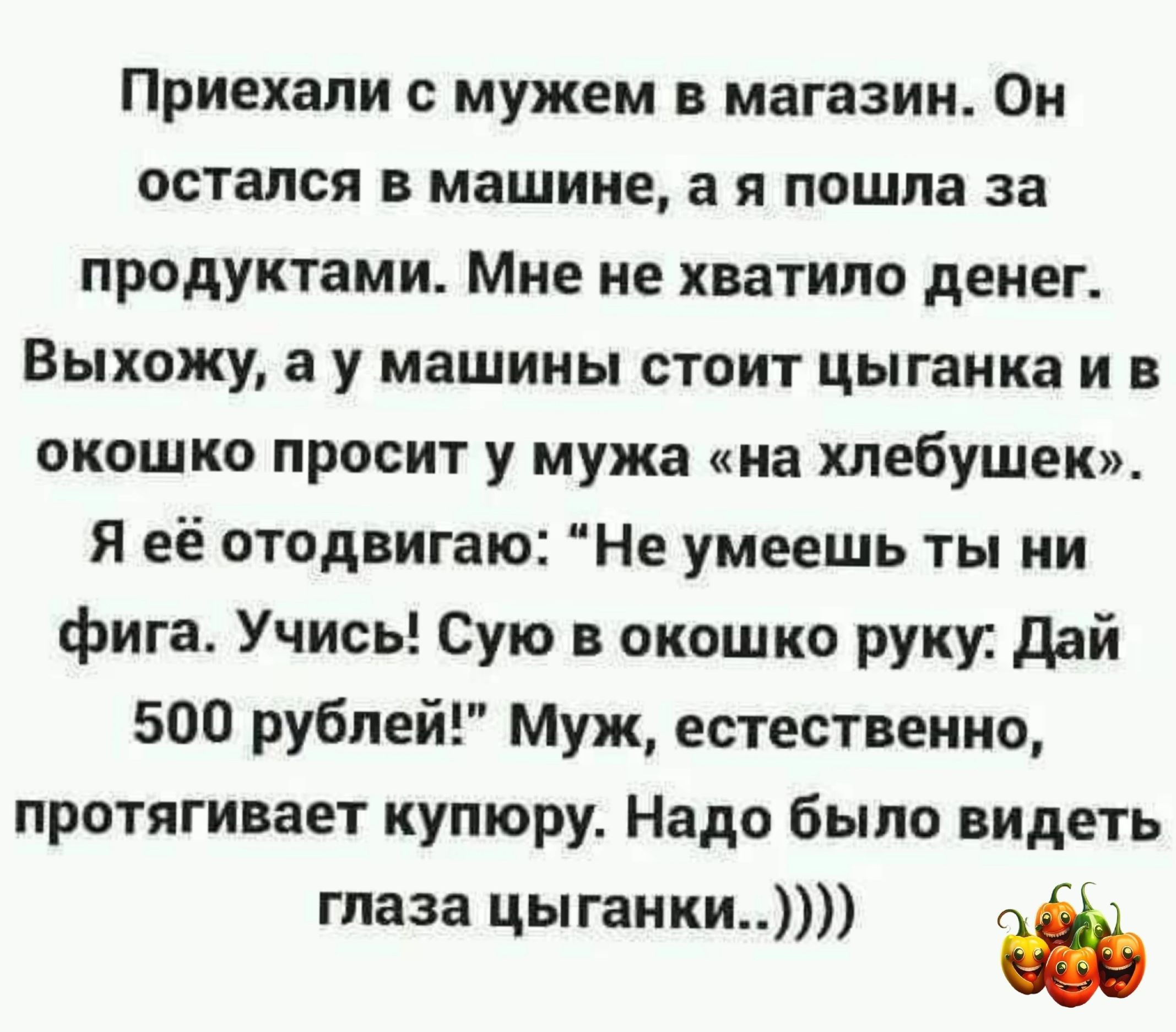 Приехали с мужем в магазин Он остался в машине а я пошла за продуктами Мне не хватило денег Выхожу а у машины стоит цыганка и в окошко просит у мужа на хлебушек Я её отодвигаю Не умеешь ты ни фига Учись Сую окошко руку дай 500 рублей Муж естественно протягивает купюру Надо было видеть глаза цыганки