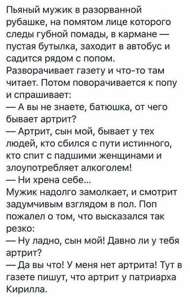 Пьяный мужик в разорванной рубашке на помятом лице которого следы губной помады в кармане пустая бутылка заходит в автобус и садится рядом с полом Разворачивает газету и чт0то там читает Потом поворачивается к полу И спрашивает А вы не знаете батюшка от чего бывает артрит Артрит сын мой бывает у тех людей кто сбился с пути истинного КТО СПИТ С ПЭДШИМИ женщинами И злоупотребляет алкоголем Ни хрена 