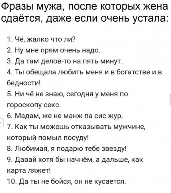 Фразы мужа после которых жена сдаётся даже если очень устала 1 Чё жалко что ли 2 Ну мне прям очень надо 3 Да там делов то на пять минут 4 Ты обещала любить меня и богатстве и в бедности 5 Ни чё не знаю сегодня у меня по гороскопу секс 6 Мадам же не манж па сис жур 7 Как ты можешь отказывать мужчине который помыл посуду В Любимая я подарю тебе звезду 9 Давай хотя бы начнём а дальше как карта ляжет 