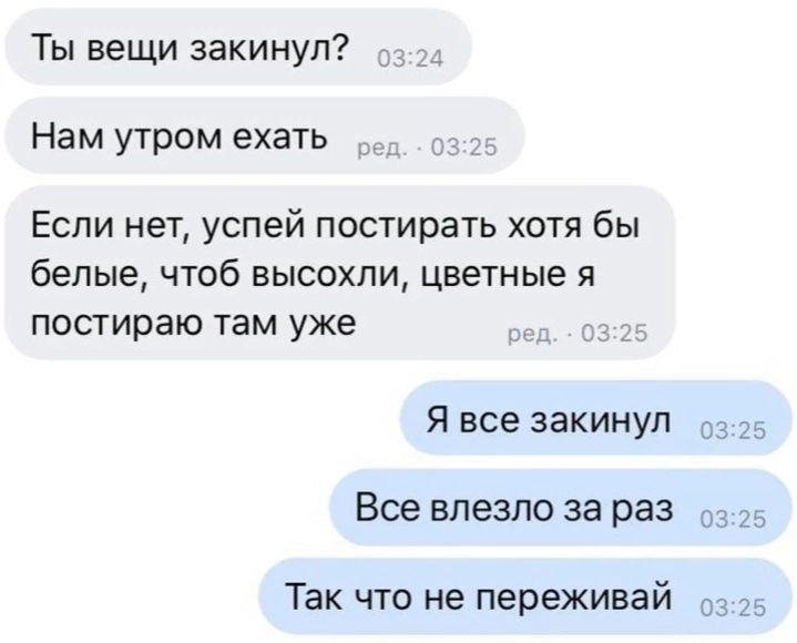 Ты вещи закинул Нам утром ехать Если нет успей постирать хотя бы белые чтоб высохли цветные я постираю там уже Я все закинул _ _ Все влезло за раз 5 _ Так что не переживай