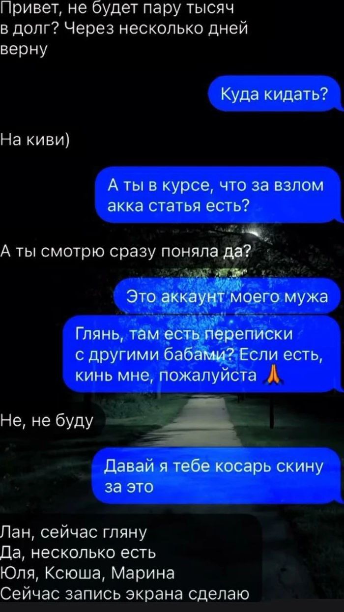 Привет не будет пару тысяч в долг Через несколько дней верну Куда кидать Накивт А ты в курсе что за взлом акка статья есть А ты смотрю сразу поняла дв г скину за Пансейчасгпяну Да несколько есть Юля Ксюша Марина Сейчас запись экрана сделаю