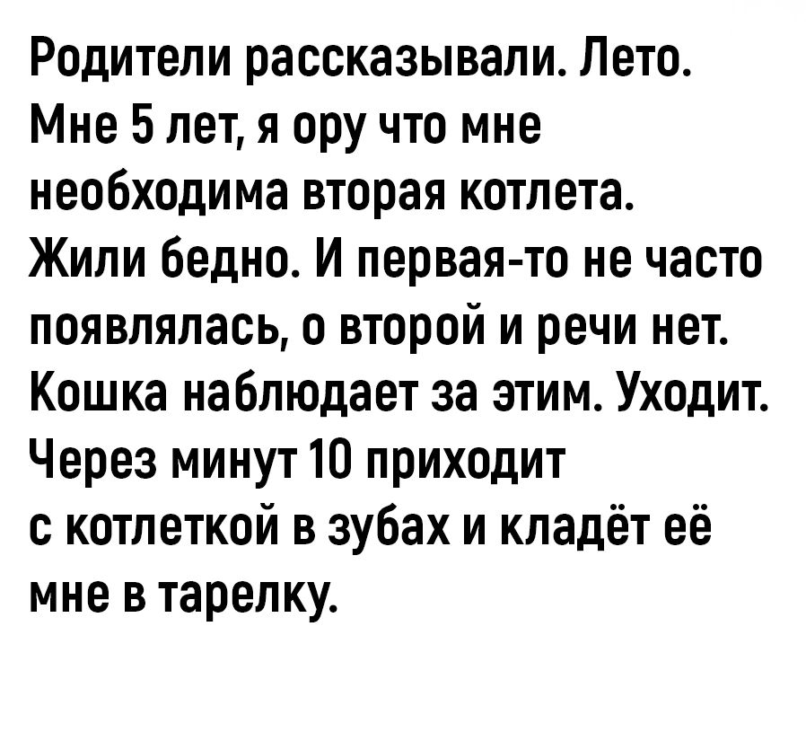 Родители рассказывали Лето Мне 5 лет я ору что мне необходима вторая котлета Жили бедно и первая то не часто появлялась о второй и речи нет Кошка наблюдает за этим Уходит Через минут 10 приходит котлеткой в зубах и кладёт её мне в тарелку