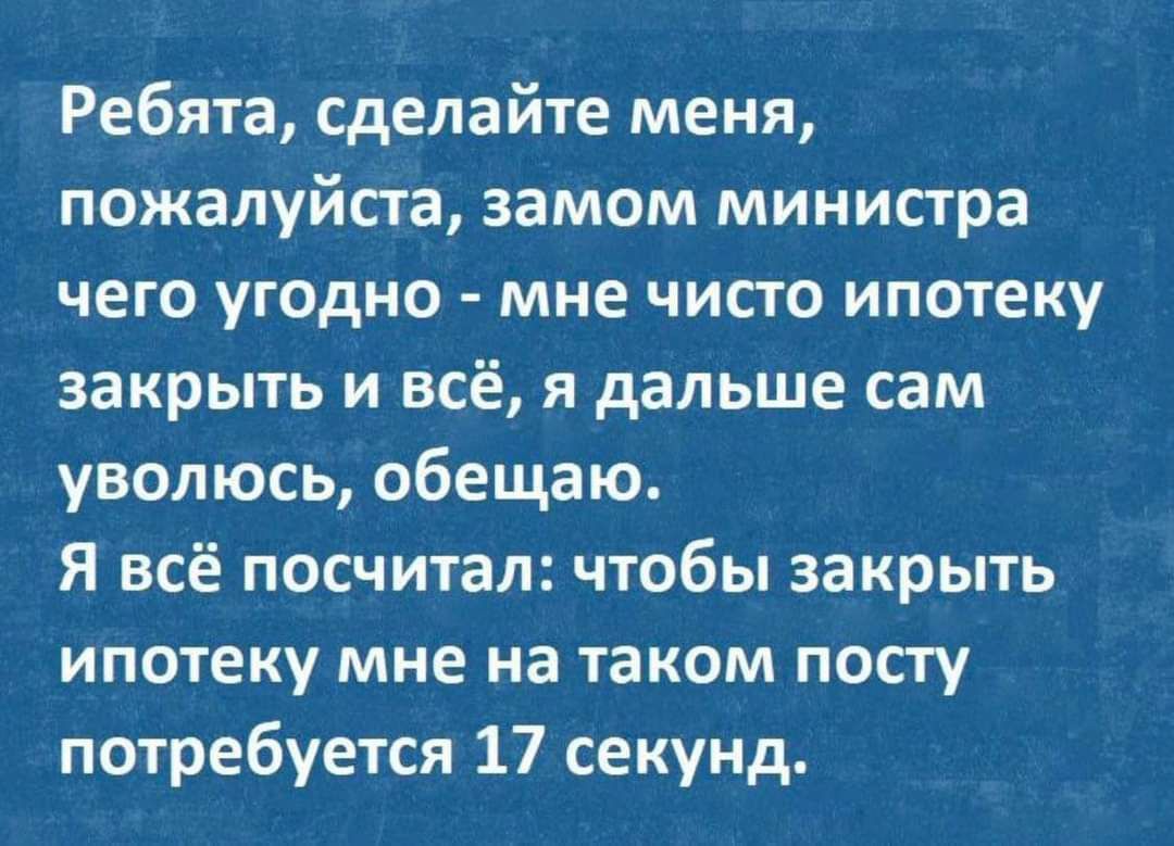 Ребята сделайте меня пожалуйста замом министра чего угодно мне ЧИСТО ипотеку закрыть и всё я дальше сам уволюсь обещаю Я всё посчитал чтобы закрыть ипотеку мне на таком посгу потребуется 17 секунд