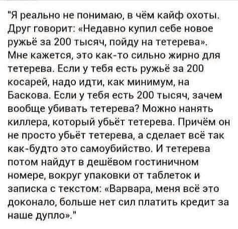 Я реально не понимаю в чём кайф охоты друг говорит Недавно купил себе новое ружьё за 200 тысяч пойду на тетерева Мне кажется это как то сильно жирно для тетерева Если у тебя есть ружьё за 200 косарей надо идти как минимум на Баскова Если у тебя есть 200 тысяч зачем вообще убивать тетерева Можно нанять киллера который убьёт тетерева При м он не просто убьёт тетерева а сделает всё так как будто зто 