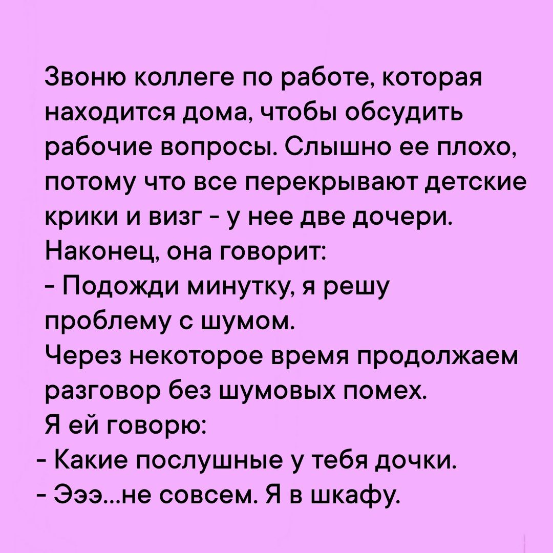 Звоню коллеге по работе которая находится дома чтобы обсудить рабочие ВОПРОСЫ СПЫШНО ее плохо потому что все перекрывают детские крики и визг у нее две дочери Наконец она ГОВОРИТ Подожди минутку я решу проблему с шумом Через некоторое время продолжаем разговор без шумовых помех Я ей говорю Какие послушные у тебя дочки Эээне совсем Я в шкафу