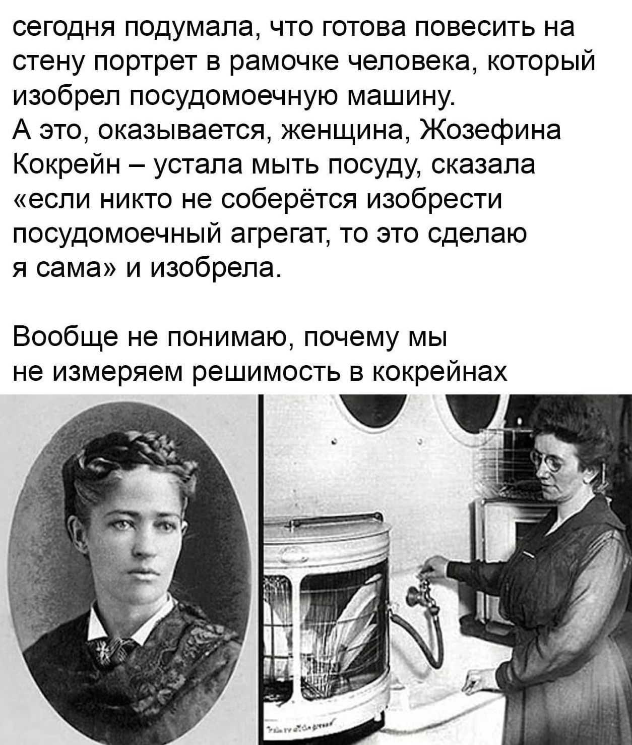 сегодня подумала что готова повесить на стену портрет в рамочке человека который изобрел посудомоечную машину А это оказывается женщина Жозефина Кокрейн устала мыть посуду сказала если никто не соберётся изобрести посудомоечный агрегат то это сделаю я сама и изобрела Вообще не понимаю почему мы не измеряем решимость в кокрейнах