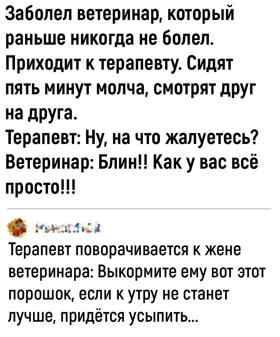 Заболел ветеринар который раньше никогда не болел Приходит к терапевту Сидят пять минут молча смотрят друг на друга Терапевт Ну на что жалуетесь Ветеринар Блин Как у вас всё просто іьдии Терапевт поворачивается к жене ветеринара Выкормите ему вот этот порошок если к утру не станет лучше придётся усыпить