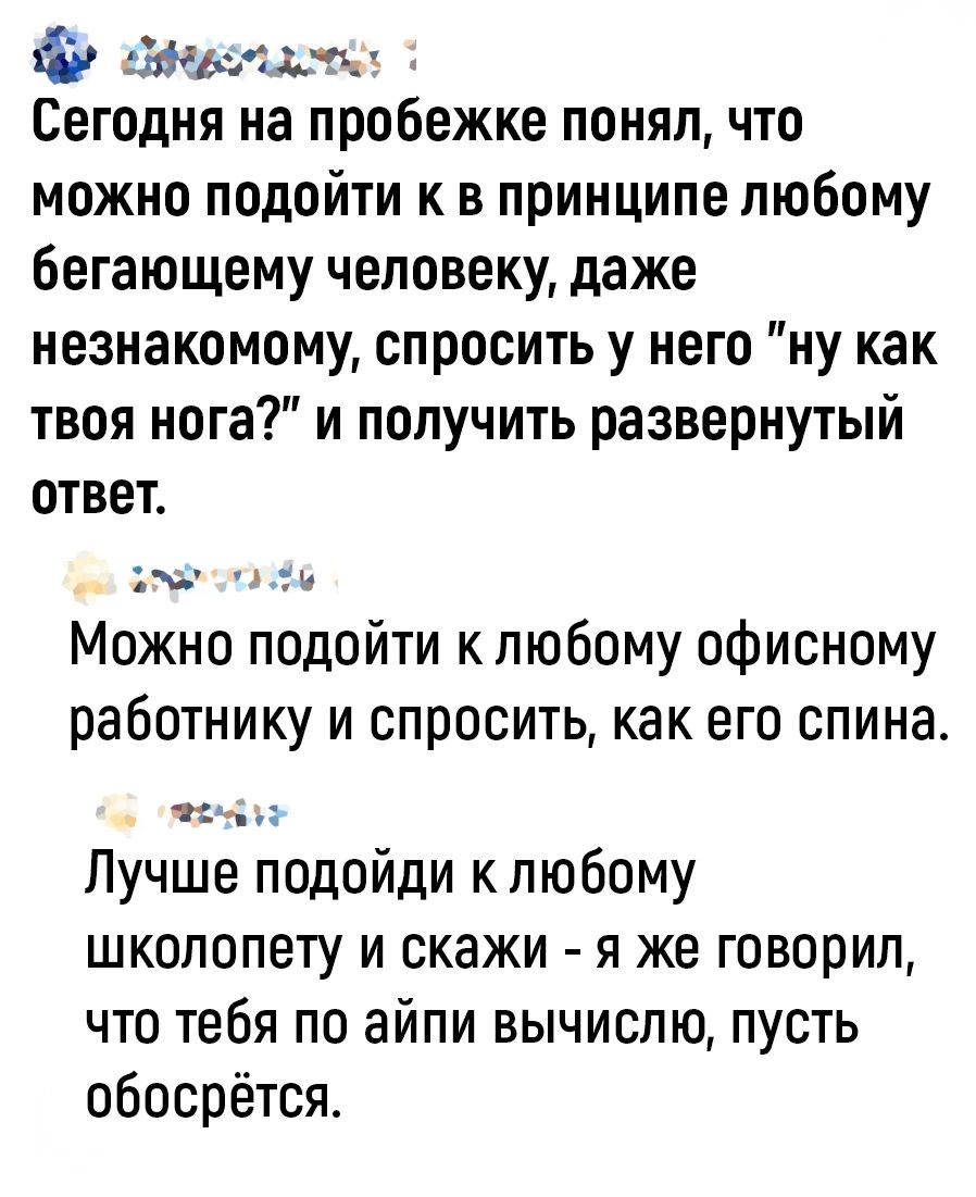 Ыдычісг Сегодня на пробежке понял что можно подойти к в принципе любому бегающему человеку даже незнакомому спросить у него ну как твоя нога и получить развернутый ответ ги Можно подойти к любому офисному работнику и спросить как его спина Лучше подойди к любому школопету и скажи я же говорил что тебя по айпи вычислю пусть обосрётся