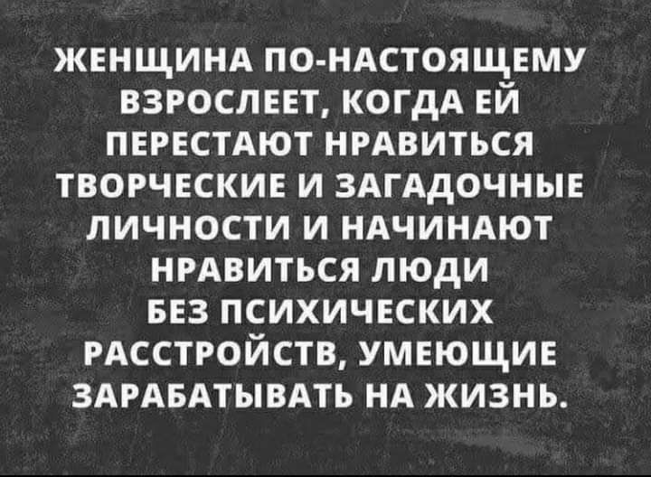 ЖЕНЩИНА ПО НАСТОЯЩЕМУ ВЗРОСЛЕЕТ КОГДА ЕЙ ПЕРЕСТАЮТ НРАВИТЬСЯ ТВОРЧЕСКИЕ И ЗАГАдОЧНЫЕ ЛИЧНОСТИ И НАЧИНАЮТ НРАВИТЪСЯ ЛЮДИ БЕЗ ПСИХИЧЕСКИХ РАССТРОЙСТВ УМЕЮЩИЕ ЗАРАБАТЫВАТЬ НА ЖИЗНЬ