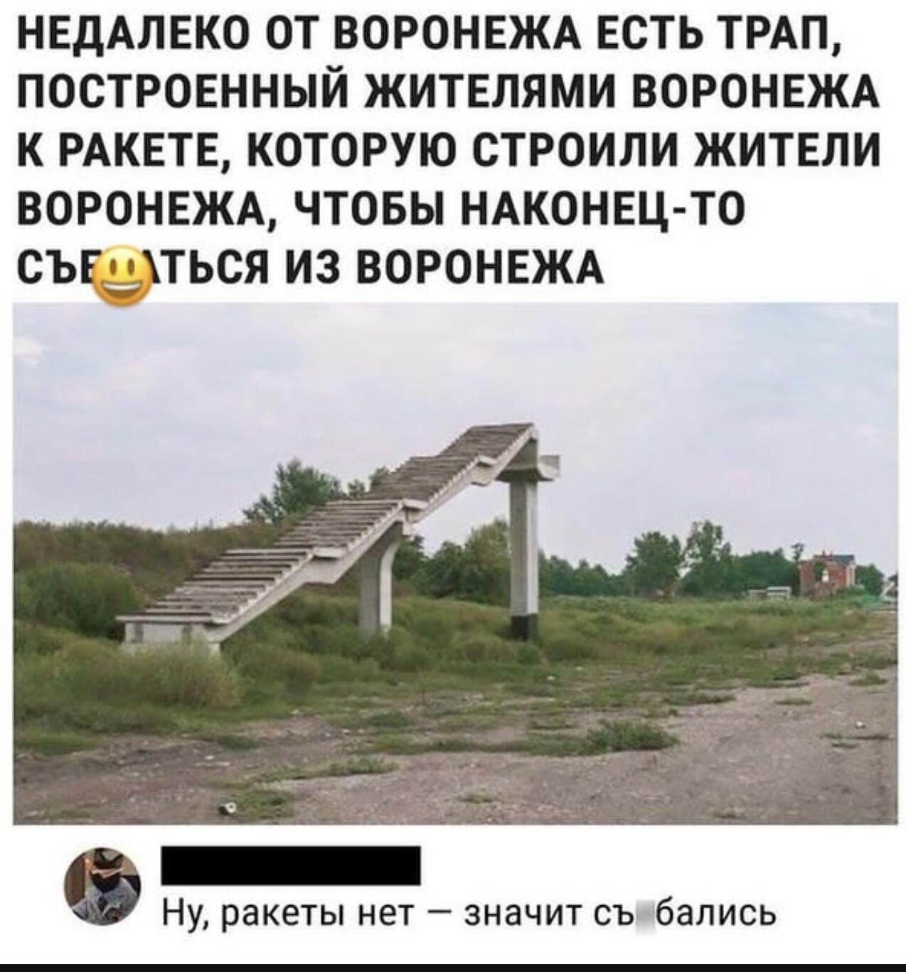 НЕДАПЕКО ОТ ВОРОНЕЖА ЕСТЬ ТРАП ПОСТРОЕННЫЙ ЖИТЕПЯМИ ВОРОНЕЖА К РАКЕТЕ КОТОРУЮ СТРОИПИ ЖИТЕЛИ ВОРОНЕЖА ЧТОБЫ НАКОНЕЦ ТО СЫдПЬСЯ ИЗ ВОРОНЕЖА Ну ракеты нет значит съ бапись