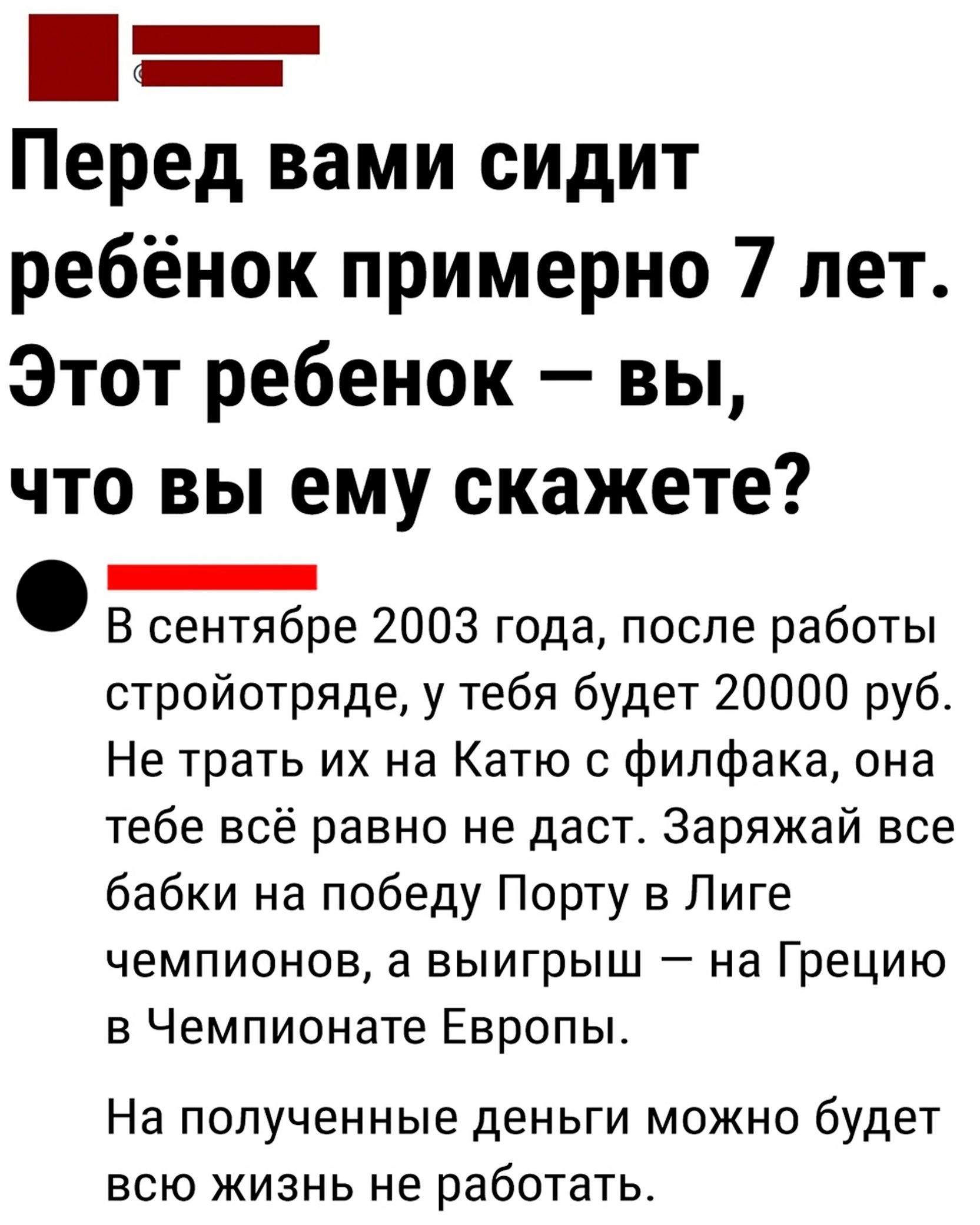 Перед вами сидит ребёнок примерно 7 лет Этот ребенок вы что вы ему скажете _ В сентябре 2003 года после работы стройотряде у тебя будет 20000 руб Не трать их на Катю с филфака она тебе всё равно не даст Заряжай все бабки на победу Порту в Лиге чемпионов а выигрыш на Грецию в Чемпионате Европы_ На ПОПУЧЕННЫЕЭ деньги МОЖНО будет всю жизнь не работать