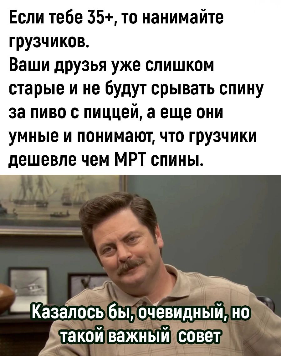 Если тебе 35 то нанимайте грузчиков Ваши друзья уже слишком старые и не будут срывать спину за пиво пиццей а еще они умные и понимают что грузчики дешевле чем МРТ спины _ Ёзелось бы очевидный но Дтакой важный совет