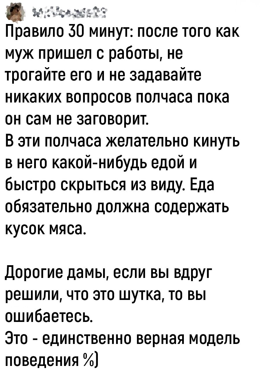 іе К Правипо 30 минут после того как муж пришел с работы не трогайте его и не задавайте никаких вопросов полчаса пока он сам не заговорит В эти полчаса желательно кинуть в него какой нибудь едой и быстро скрыться из виду Еда обязательно должна содержать кусок мяса Дорогие дамы если вы вдруг решили что это шутка то вы ошибаетесь Это единственно верная модель поведения