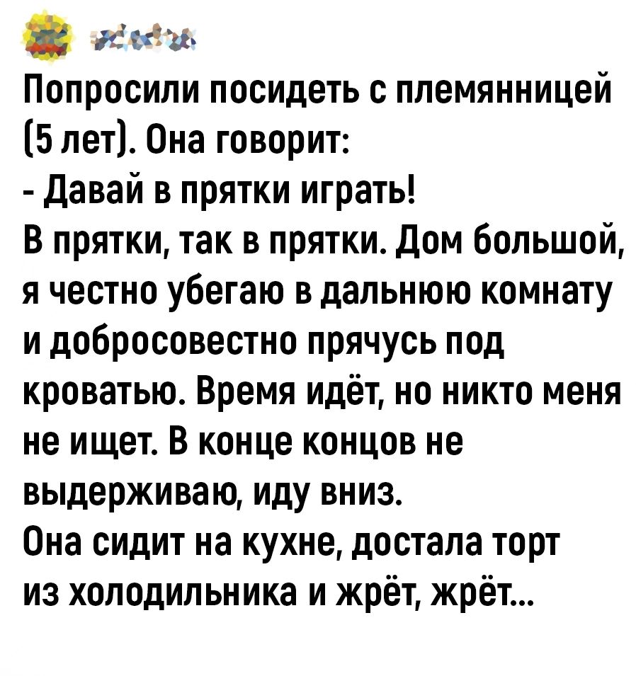 иеаи Попросипи посидеть с племянницей 5 лет Она говорит давай в прятки играть В прятки так в прятки Дом большой я честно убегаю в дальнюю комнату и добросовестно прячусь под кроватью Время идёт но никто меня не ищет В конце концов не выдерживаю иду вниз Она сидит на кухне достала торт из холодильника и жрёт жрёт