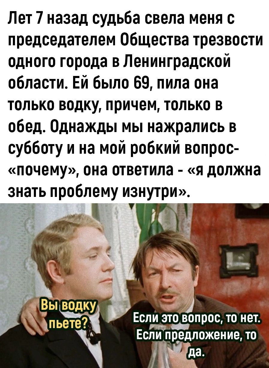 Пет 7 назад судьба свела меня с председателем Общества трезвости одного города в Ленинградской области Ей было 69 пила она только водку причем только в обед Однажды мы нажрались в субботу и на мой робкий вопрос почему она ответила я должна знать проблему изнутри Если этиопрос то нет Если предложение то