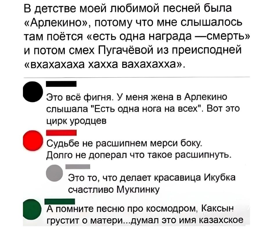 В детстве моей любимой песней была Арлекино потому что мне слышалось там поётся есть одна награда смерть и потом смех Пугачёвой из преисподней вхахахаха хахха вахахахха ч Это всё фигня У меня жена в Арлекино слышала Есть одна нога на всех Вот это цирк уродцев лЕ Судьбе не расшипнем мерси боку Долго не доперал что такое расшипнуть о о что делает кро