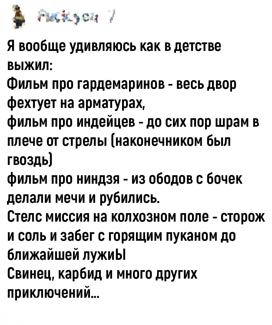 быскуса Я вообще удивляюсь как в детстве ВЫЖиЛ Фильм про гардемаринов весь двор фехтует на арматурах фильм про индейцев до сих пор шрам в плече от стрелы наконечником был гвоздь фильм про ниндзя из ободов с бочек делали мечи и рубились Стелс миссия на колхозном поле сторож и соль и забег с горящим пуканом до ближайшей лужиЫ Свинец карбид и много др