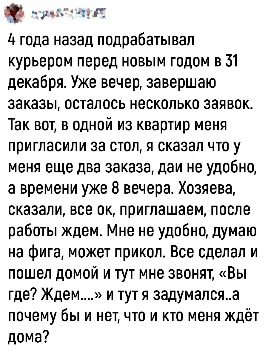 краМтеВят 4 года назад подрабатывал курьером перед новым годом в 51 декабря Уже вечер завершаю заказы осталось несколько заявок Так вот в одной из квартир меня пригласили за стол я сказал что у меня еще два заказа даи не удобно а времени уже 8 вечера Хозяева сказали все ок приглашаем после работы ждем Мне не удобно думаю на фига может прикол Все сд