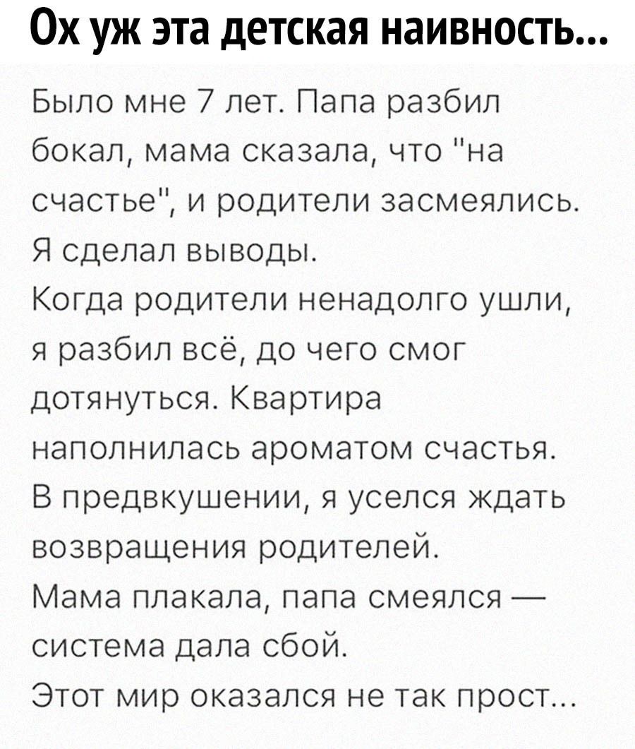 Ох уж эта детская наивность Было мне 7 лет Папа разбил бокал мама сказала что на счастье и родители засмеялись Я сделал выводы Когда родители ненадолго ушли я разбил всё до чего смог дотянуться Квартира наполнилась ароматом счастья В предвкушении я уселся ждать возвращения родителей Мама плакала папа смеялся система дала сбой Этот мир оказался не т