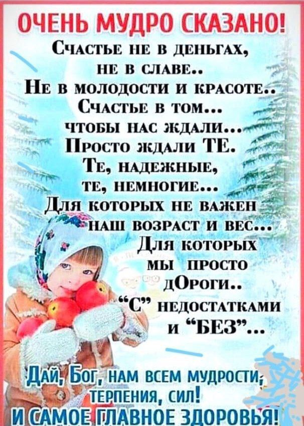 ОЧЕНЬ МУДРО СКАЗАНО СчАСТЬЕ НЕ В ДЕНЬГАХ НЕ В СЛАВЕ НЕ в МОЛОДОСТИ И КРАСОТЕ СчластьЕ в том ж ЧТОБЫ НАС жддли Просто ждлли ТЕ ж В _ ТЕ НАДЕЖНЫЕ ТЕ НЕМНОГИЕ Я КОТОРЫХ НЕ вжш__э НАШ ВОЗРАСТ И ВЕС Для котовых мы пРОСТО дОРоги НЕДОСТАТКАМИ Ш и БЕЗ Щ ост ДАЙМ Бог НАМ ВСЕМ муцрости х тыпвния сил Ра ИГСАМОНТЛАВНОЕ ЗЦОРОВЬЯШ