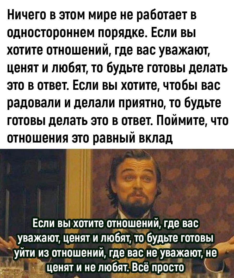 Ничего в этом мире не работает в одностороннем порядке Если вы хотите отношений где вас уважают ценят и любят то будьте готовы делать это в ответ Если вы хотите чтобы вас радовали и делали приятно то будьте готовы делать это в ответ Поймите что отношения это равный вклад Если вы хотите отношений где вас уважают ценят и любят то Ёудде готовы уйти из