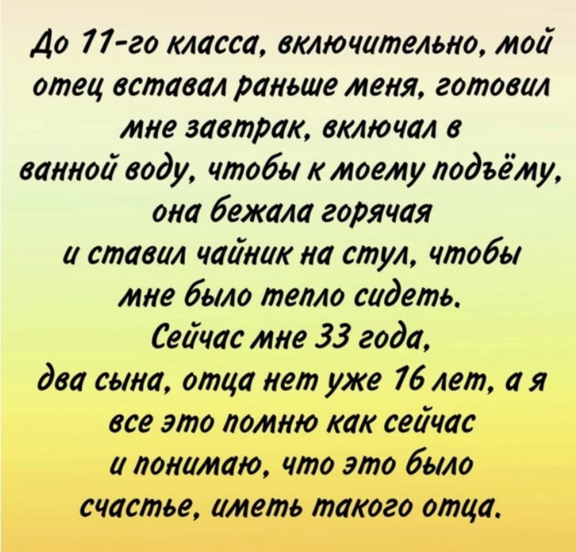 До 77 го класса включительно мой отец вставал раньше меня готовил мне завтрак включал в ванной воду чтобы к моету подъёму она бежала горячая а ставал чайник на стул чтобы мне было тепло сидеть Сейчас мне 33 года два сына отца нет уже 76 лет а я все это помню как сейчас а понимаю что это было счастье иметь такого отца