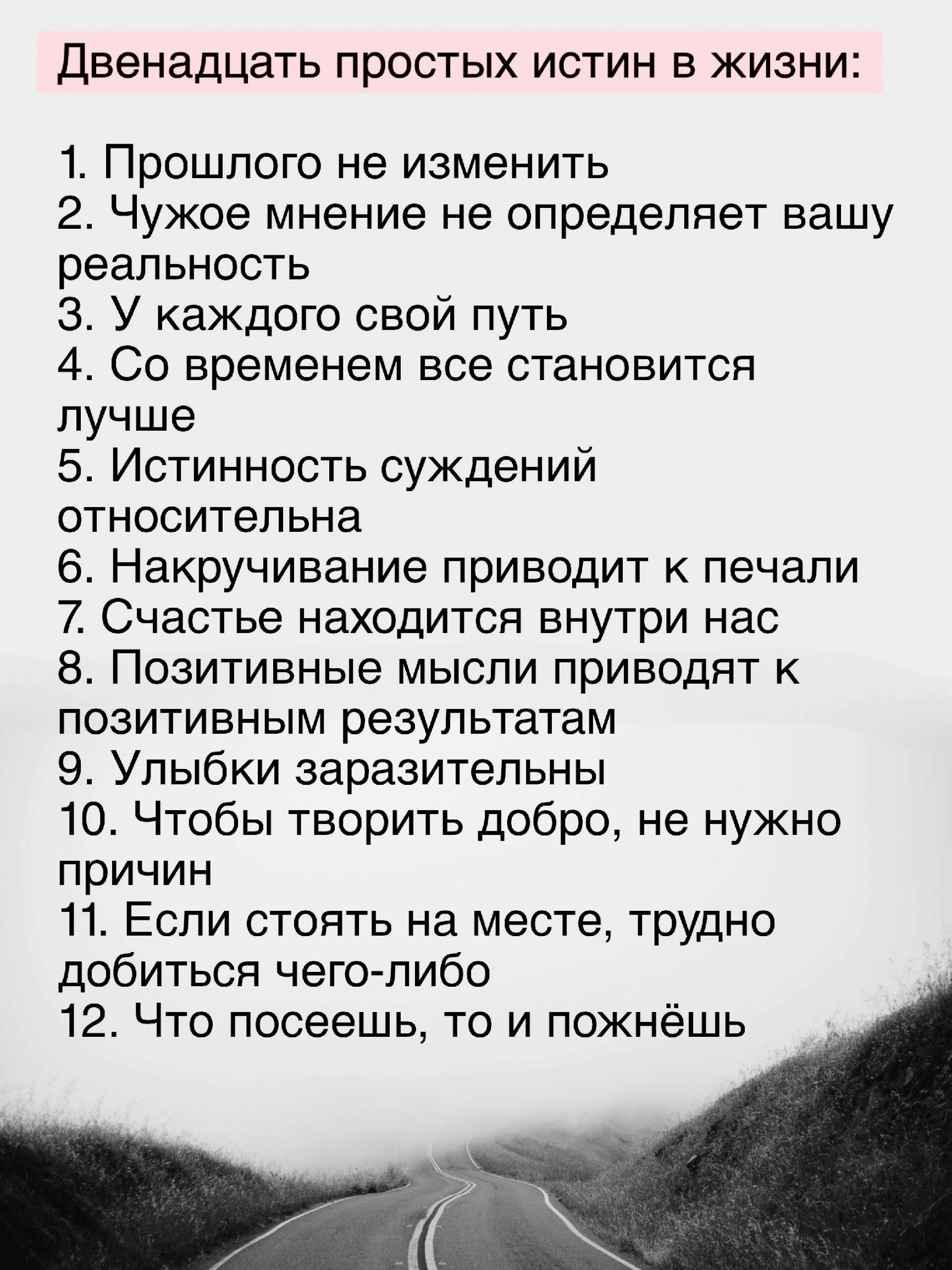 Двенадцать простых истин в жизни 1 Прошлого не изменить 2 Чужое мнение не определяет вашу реальность З У каждого свой путь 4 Со временем все становится лучше 5 Истинность суждений относительна 6 Накручивание приводит к печали 7 Счастье находится внутри нас 8 Позитивные мысли приводят к позитивным результатам 9 Улыбки заразительны 10 Чтобы творить д