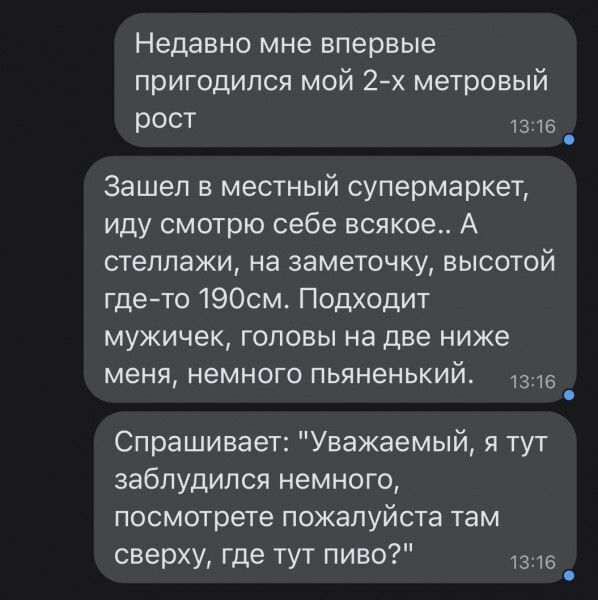 Недавно мне впервые пригодился мой 2 х метровый рост 1316 Зашел в местный супермаркет иду смотрю себе всякое А стеллажи на заметочку высотой где то 190см Подходит мужичек головы на две ниже меня немного пьяненький 1з6 й Спрашивает Уважаемый я тут заблудился немного посмотрете пожалуйста там сверху где тут пиво 1316