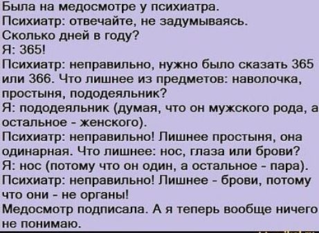 Была на медосмотре у психиатра Психиатр отвечайте не задумываясь Сколько дней в году Я 365 Психиатр неправильно нужно было сказать 365 или 366 Что лишнее из предметов наволочка простыня пододеяльник Я пододеяльник думая что он мужского рода а остальное женского Психиатр неправильно Лишнее простыня она одинарная Что лишнее нос глаза или брови Я нос 