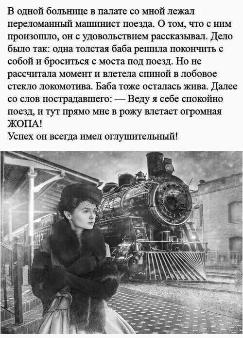 В одной больнице в палате со мной лежал переломанный машинист поезда О том что с ним произошло он с удовольствием рассказывал Дело было так одна толстая баба решила покончить собой и броситься с моста под поезд Но не рассчитала момент и влетела спиной в лобовое стекло локомотива Баба тоже осталась жива Далес со слов пострадавшего Веду я себе спокой